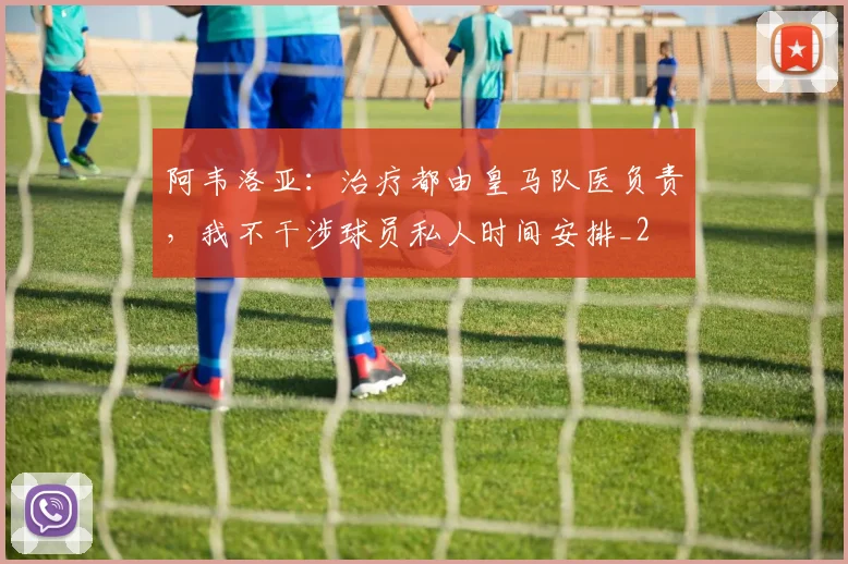 阿韦洛亚：治疗都由皇马队医负责，我不干涉球员私人时间安排_2