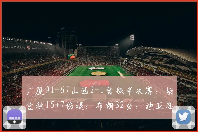 广厦91-67山西2-1晋级半决赛，胡金秋15+7伤退，布朗32分，迪亚洛18+9