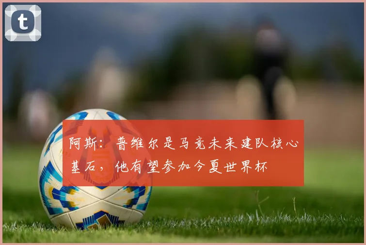 阿斯：普维尔是马竞未来建队核心基石，他有望参加今夏世界杯