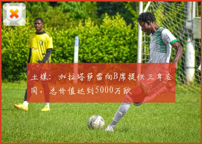 土媒：加拉塔萨雷向B席提供三年合同，总价值达到5000万欧
