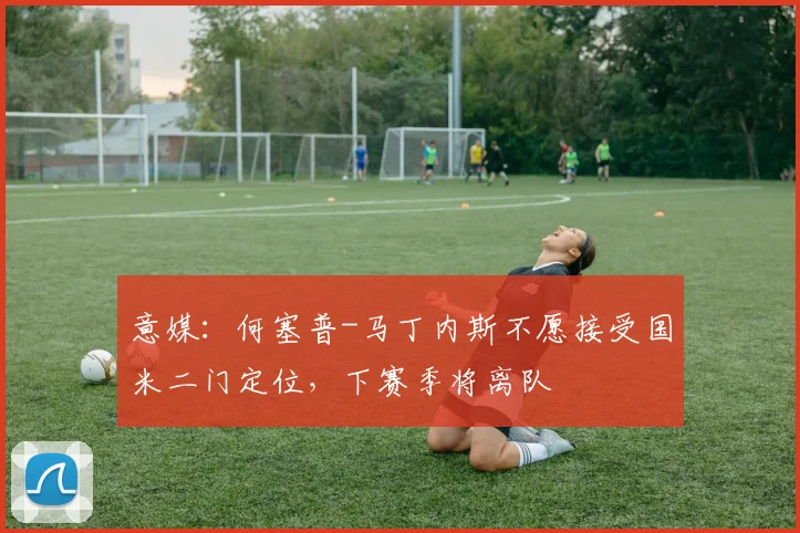 意媒：何塞普-马丁内斯不愿接受国米二门定位，下赛季将离队
