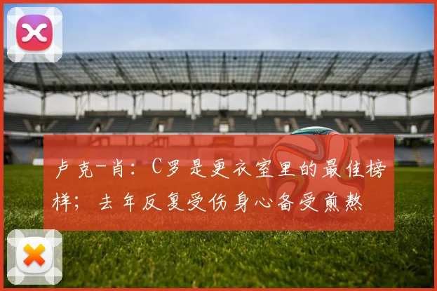 卢克-肖：C罗是更衣室里的最佳榜样；去年反复受伤身心备受煎熬